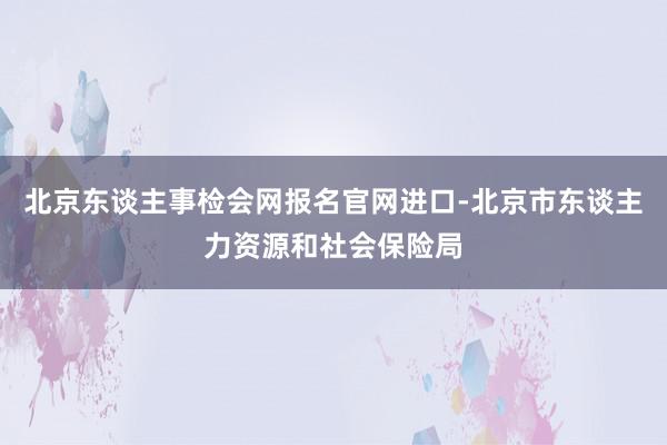 北京东谈主事检会网报名官网进口-北京市东谈主力资源和社会保险局
